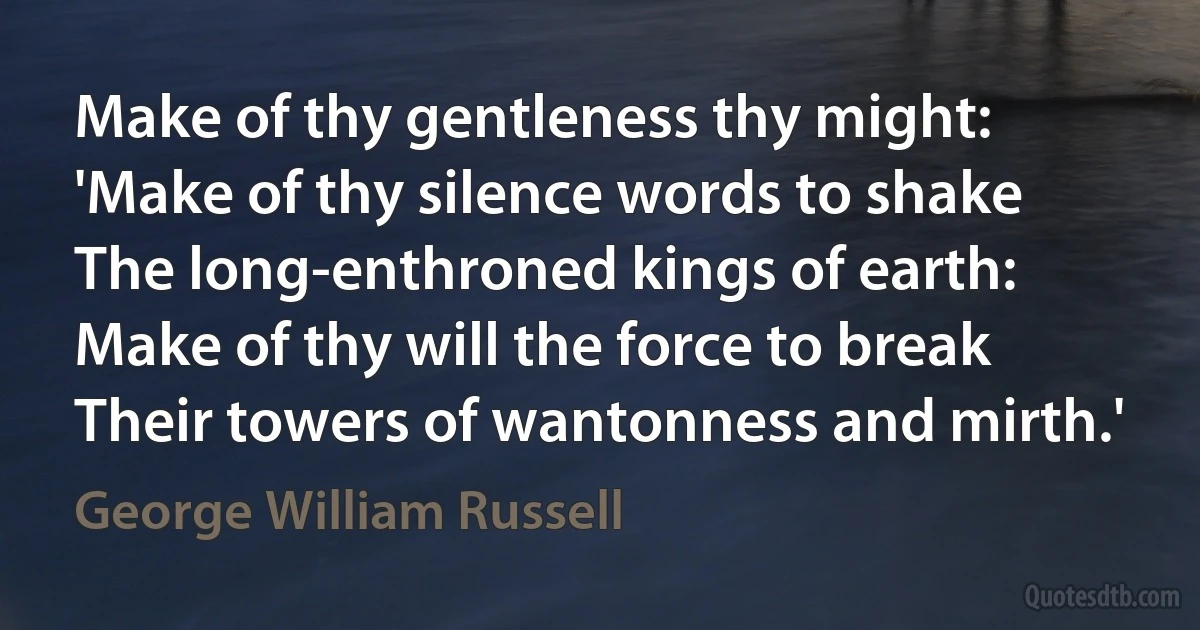 Make of thy gentleness thy might:
'Make of thy silence words to shake
The long-enthroned kings of earth:
Make of thy will the force to break
Their towers of wantonness and mirth.' (George William Russell)