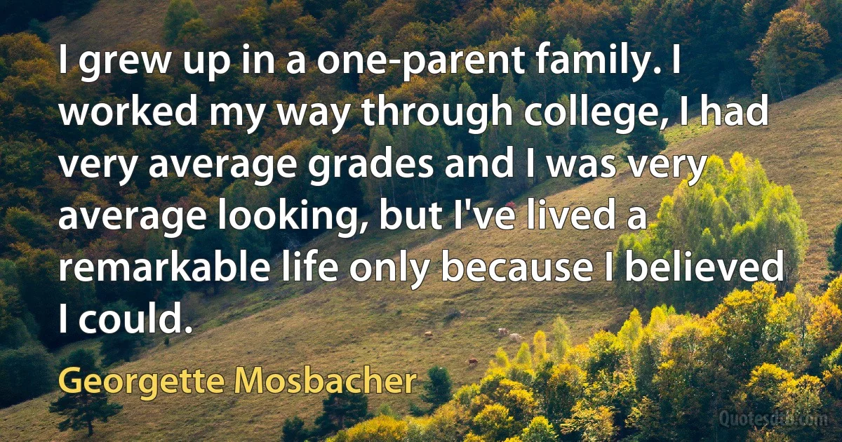 I grew up in a one-parent family. I worked my way through college, I had very average grades and I was very average looking, but I've lived a remarkable life only because I believed I could. (Georgette Mosbacher)