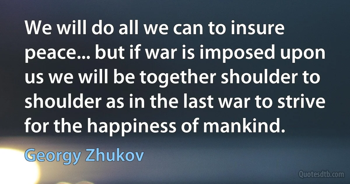 We will do all we can to insure peace... but if war is imposed upon us we will be together shoulder to shoulder as in the last war to strive for the happiness of mankind. (Georgy Zhukov)