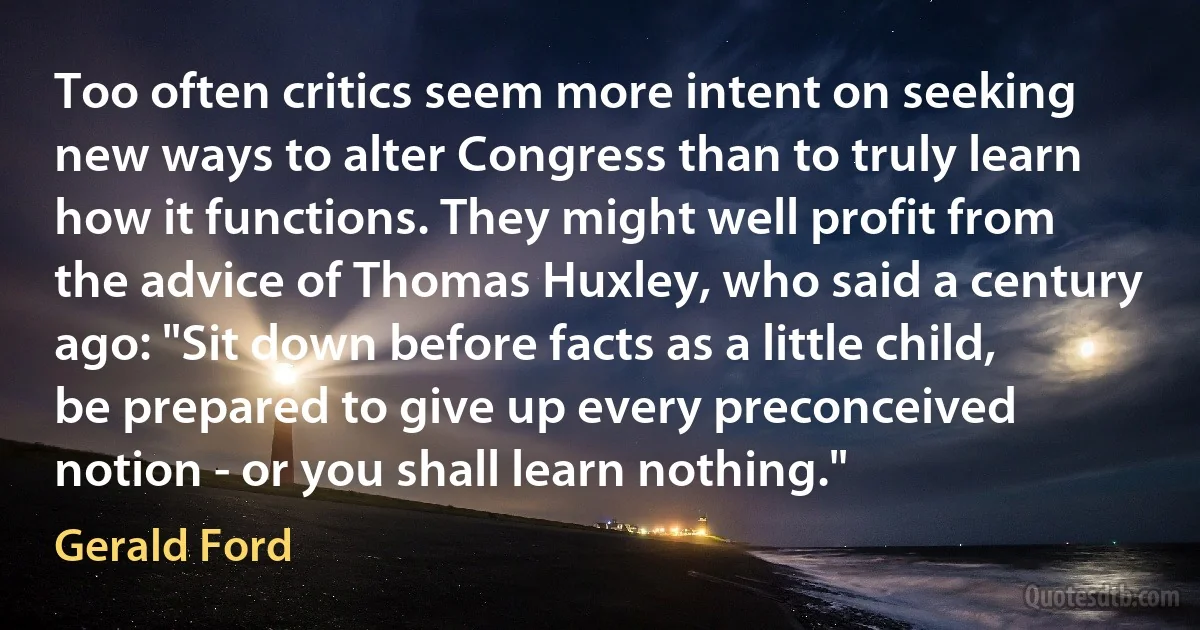 Too often critics seem more intent on seeking new ways to alter Congress than to truly learn how it functions. They might well profit from the advice of Thomas Huxley, who said a century ago: "Sit down before facts as a little child, be prepared to give up every preconceived notion - or you shall learn nothing." (Gerald Ford)