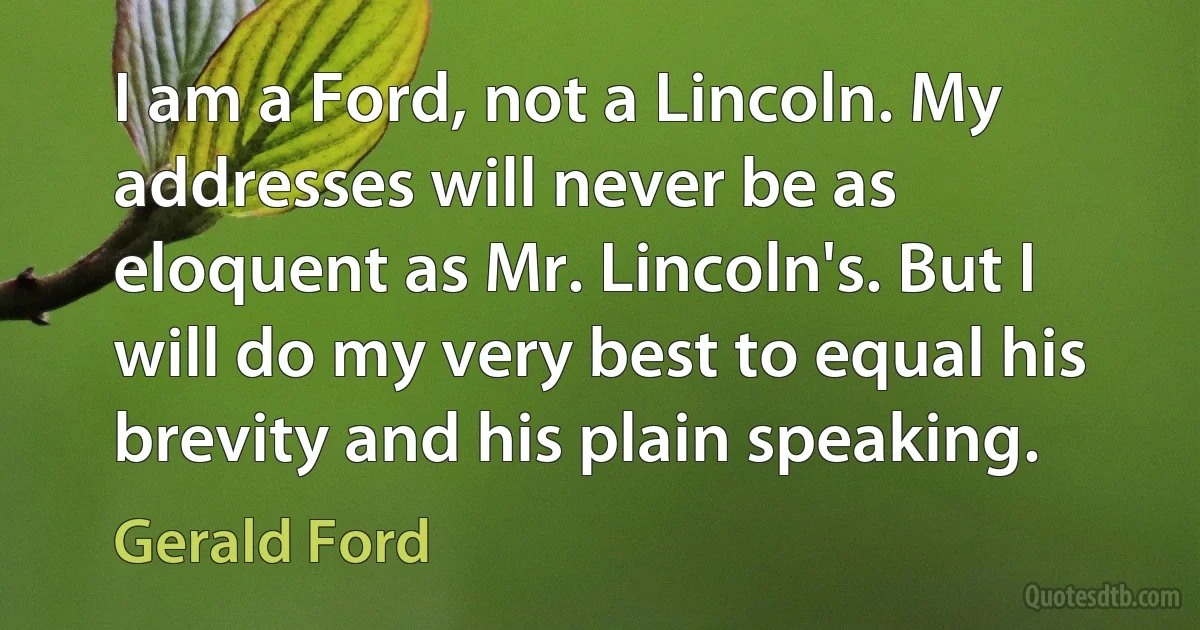 I am a Ford, not a Lincoln. My addresses will never be as eloquent as Mr. Lincoln's. But I will do my very best to equal his brevity and his plain speaking. (Gerald Ford)