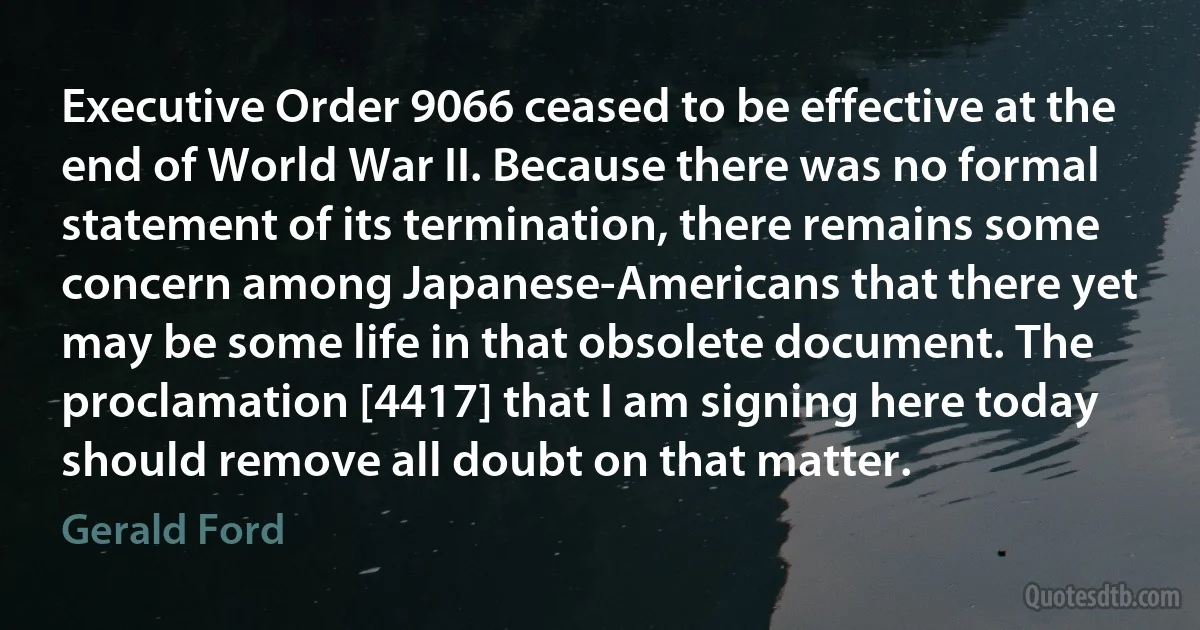 Executive Order 9066 ceased to be effective at the end of World War II. Because there was no formal statement of its termination, there remains some concern among Japanese-Americans that there yet may be some life in that obsolete document. The proclamation [4417] that I am signing here today should remove all doubt on that matter. (Gerald Ford)