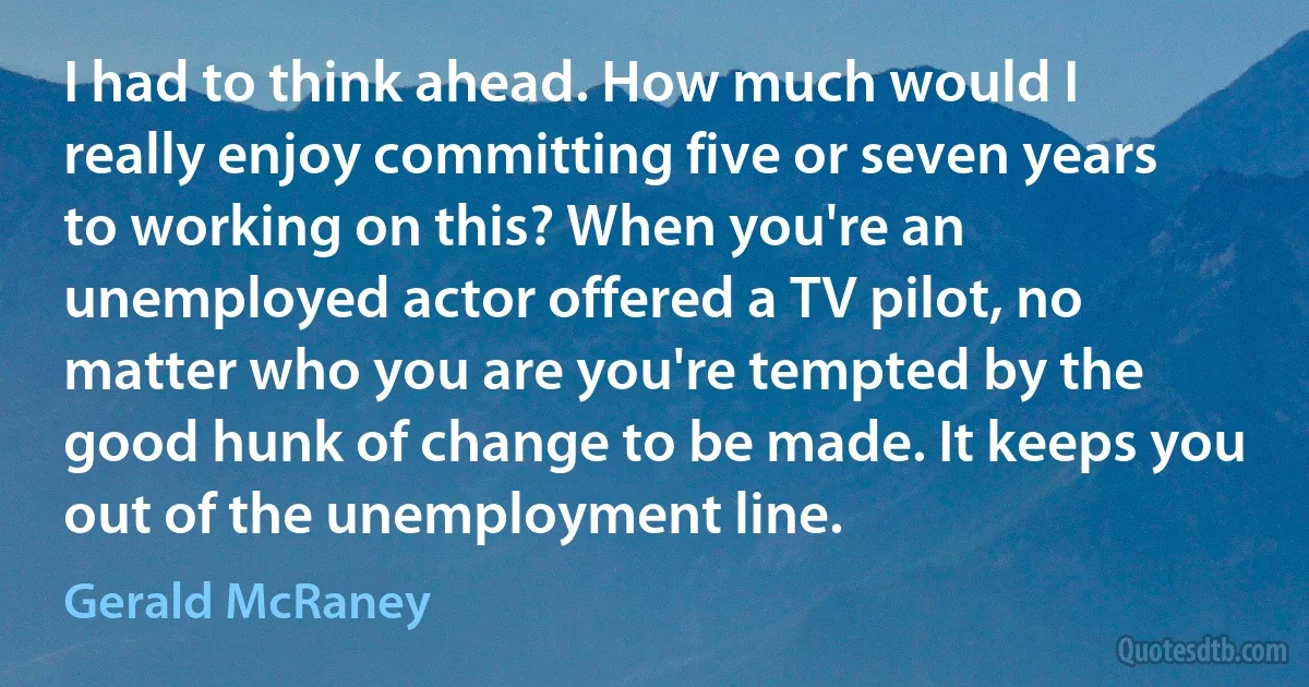 I had to think ahead. How much would I really enjoy committing five or seven years to working on this? When you're an unemployed actor offered a TV pilot, no matter who you are you're tempted by the good hunk of change to be made. It keeps you out of the unemployment line. (Gerald McRaney)