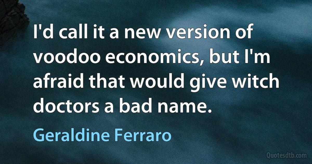 I'd call it a new version of voodoo economics, but I'm afraid that would give witch doctors a bad name. (Geraldine Ferraro)