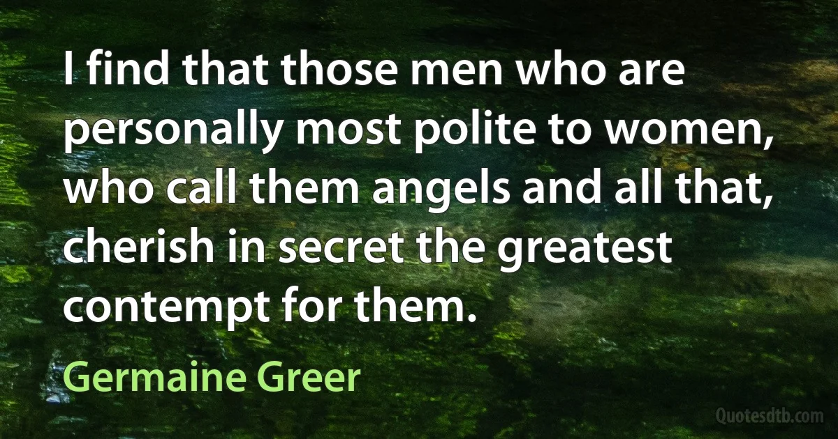 I find that those men who are personally most polite to women, who call them angels and all that, cherish in secret the greatest contempt for them. (Germaine Greer)