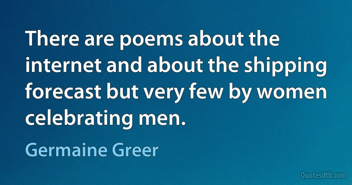 There are poems about the internet and about the shipping forecast but very few by women celebrating men. (Germaine Greer)