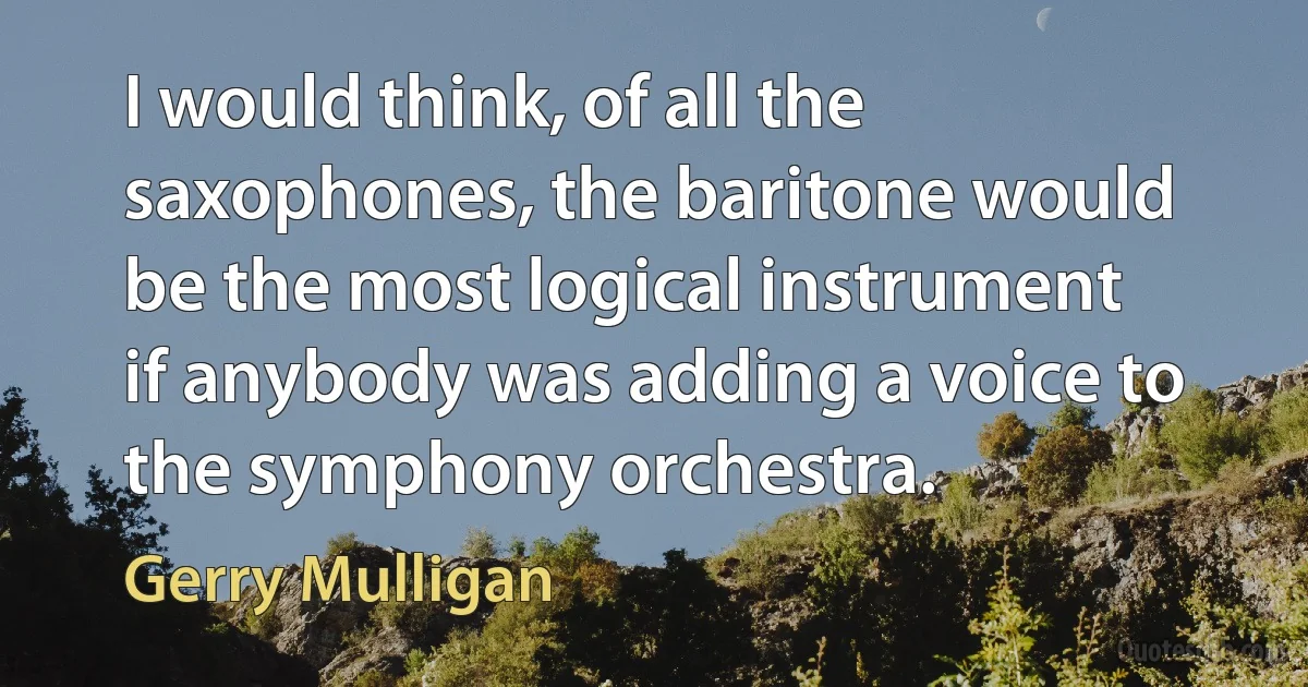 I would think, of all the saxophones, the baritone would be the most logical instrument if anybody was adding a voice to the symphony orchestra. (Gerry Mulligan)