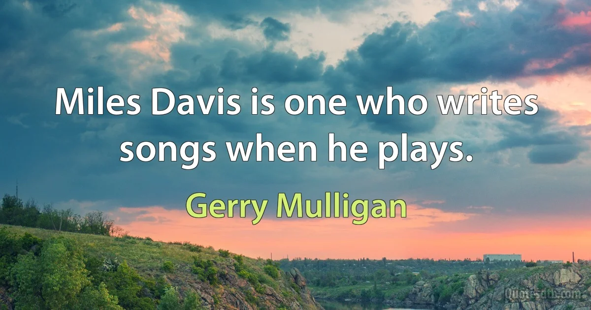 Miles Davis is one who writes songs when he plays. (Gerry Mulligan)