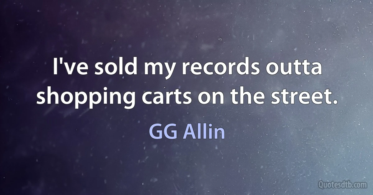 I've sold my records outta shopping carts on the street. (GG Allin)