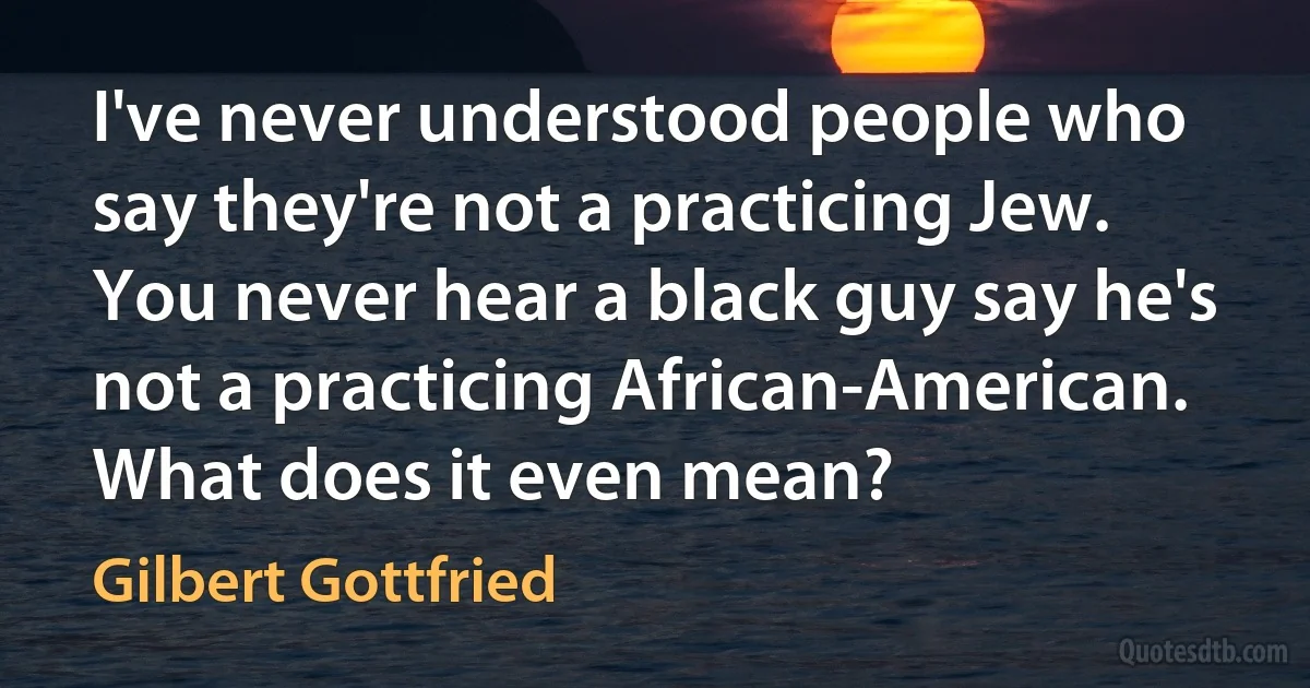 I've never understood people who say they're not a practicing Jew. You never hear a black guy say he's not a practicing African-American. What does it even mean? (Gilbert Gottfried)