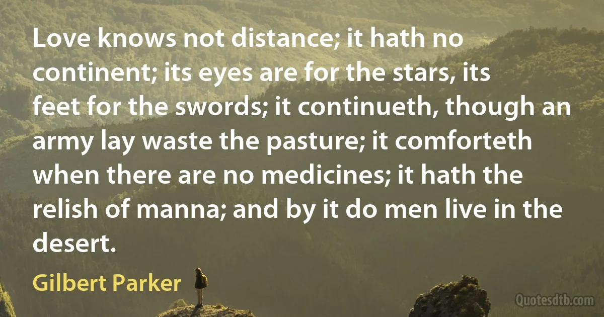 Love knows not distance; it hath no continent; its eyes are for the stars, its feet for the swords; it continueth, though an army lay waste the pasture; it comforteth when there are no medicines; it hath the relish of manna; and by it do men live in the desert. (Gilbert Parker)