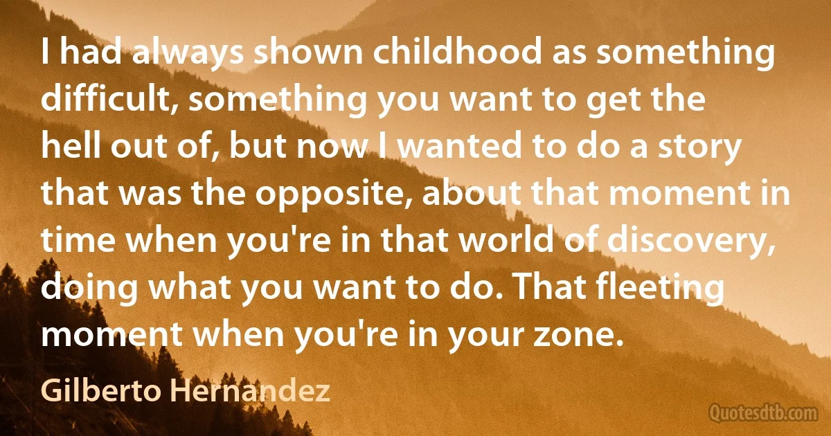 I had always shown childhood as something difficult, something you want to get the hell out of, but now I wanted to do a story that was the opposite, about that moment in time when you're in that world of discovery, doing what you want to do. That fleeting moment when you're in your zone. (Gilberto Hernandez)