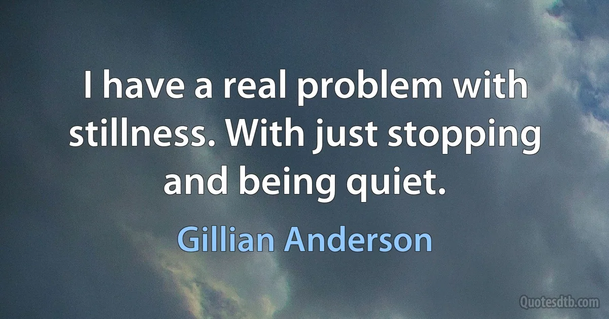 I have a real problem with stillness. With just stopping and being quiet. (Gillian Anderson)