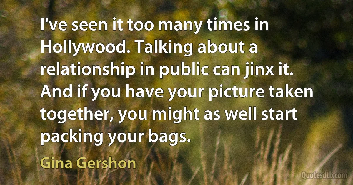 I've seen it too many times in Hollywood. Talking about a relationship in public can jinx it. And if you have your picture taken together, you might as well start packing your bags. (Gina Gershon)