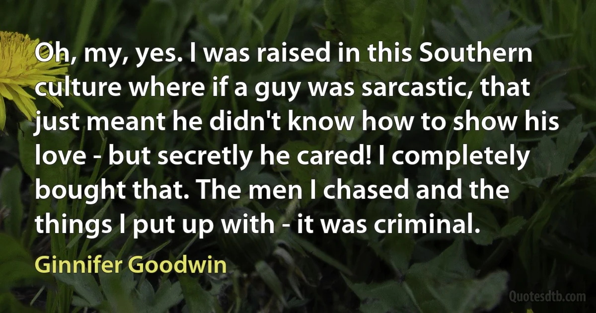 Oh, my, yes. I was raised in this Southern culture where if a guy was sarcastic, that just meant he didn't know how to show his love - but secretly he cared! I completely bought that. The men I chased and the things I put up with - it was criminal. (Ginnifer Goodwin)