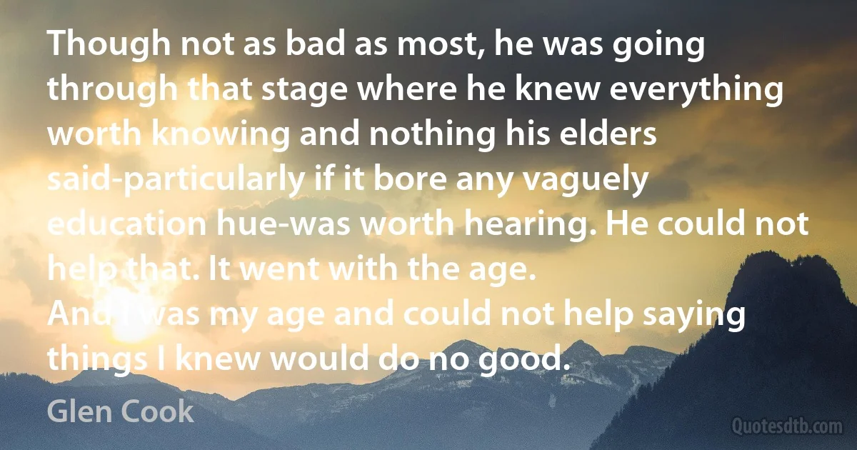 Though not as bad as most, he was going through that stage where he knew everything worth knowing and nothing his elders said-particularly if it bore any vaguely education hue-was worth hearing. He could not help that. It went with the age.
And I was my age and could not help saying things I knew would do no good. (Glen Cook)