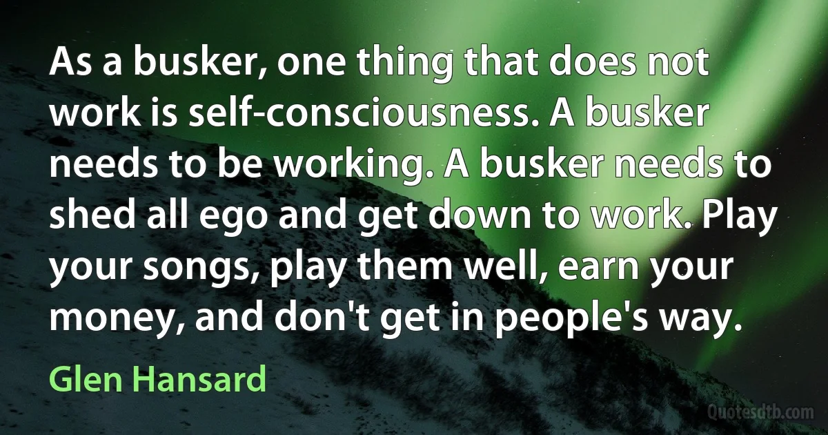 As a busker, one thing that does not work is self-consciousness. A busker needs to be working. A busker needs to shed all ego and get down to work. Play your songs, play them well, earn your money, and don't get in people's way. (Glen Hansard)