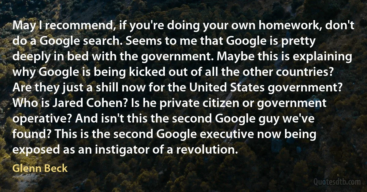 May I recommend, if you're doing your own homework, don't do a Google search. Seems to me that Google is pretty deeply in bed with the government. Maybe this is explaining why Google is being kicked out of all the other countries? Are they just a shill now for the United States government? Who is Jared Cohen? Is he private citizen or government operative? And isn't this the second Google guy we've found? This is the second Google executive now being exposed as an instigator of a revolution. (Glenn Beck)