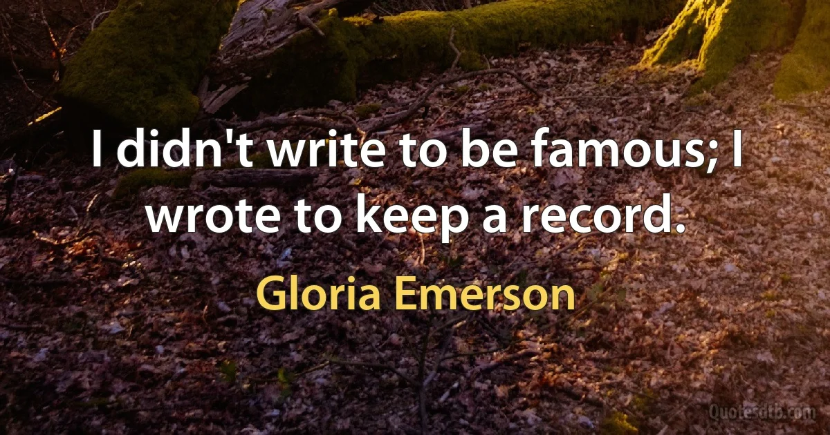 I didn't write to be famous; I wrote to keep a record. (Gloria Emerson)