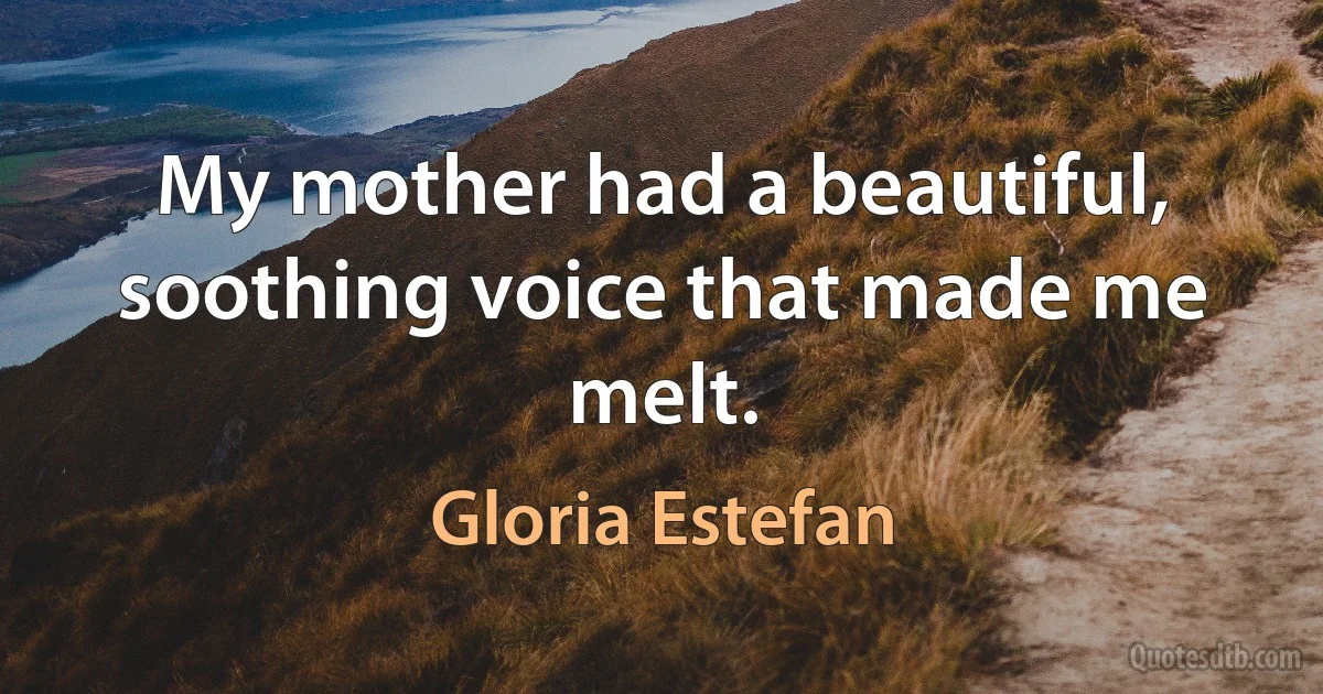 My mother had a beautiful, soothing voice that made me melt. (Gloria Estefan)