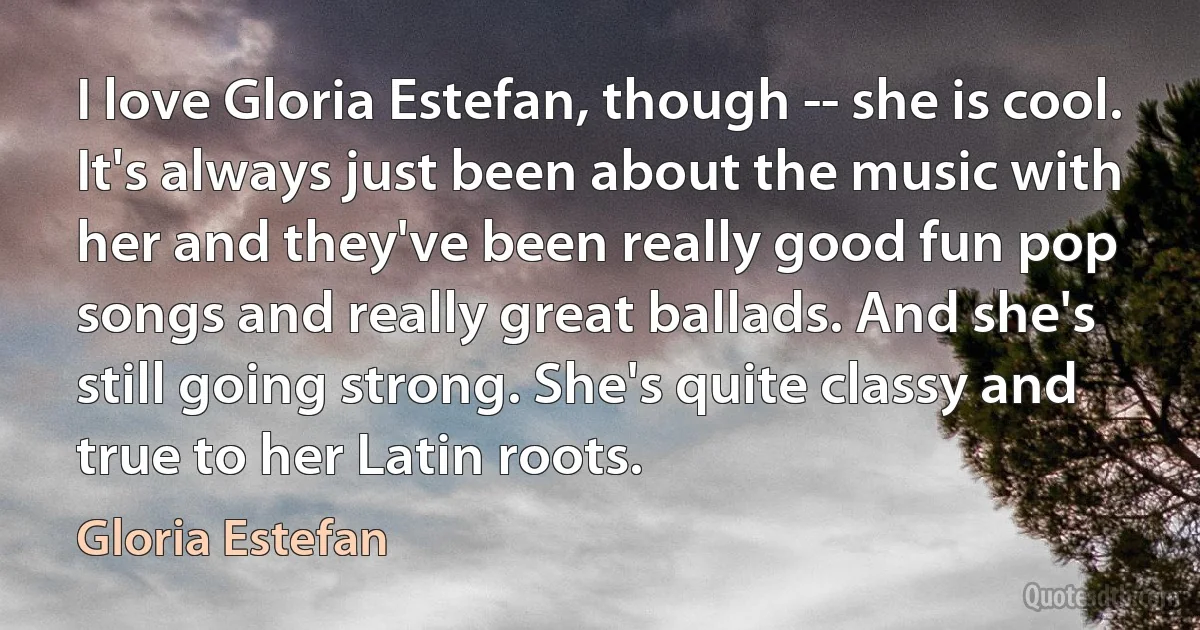 I love Gloria Estefan, though -- she is cool. It's always just been about the music with her and they've been really good fun pop songs and really great ballads. And she's still going strong. She's quite classy and true to her Latin roots. (Gloria Estefan)