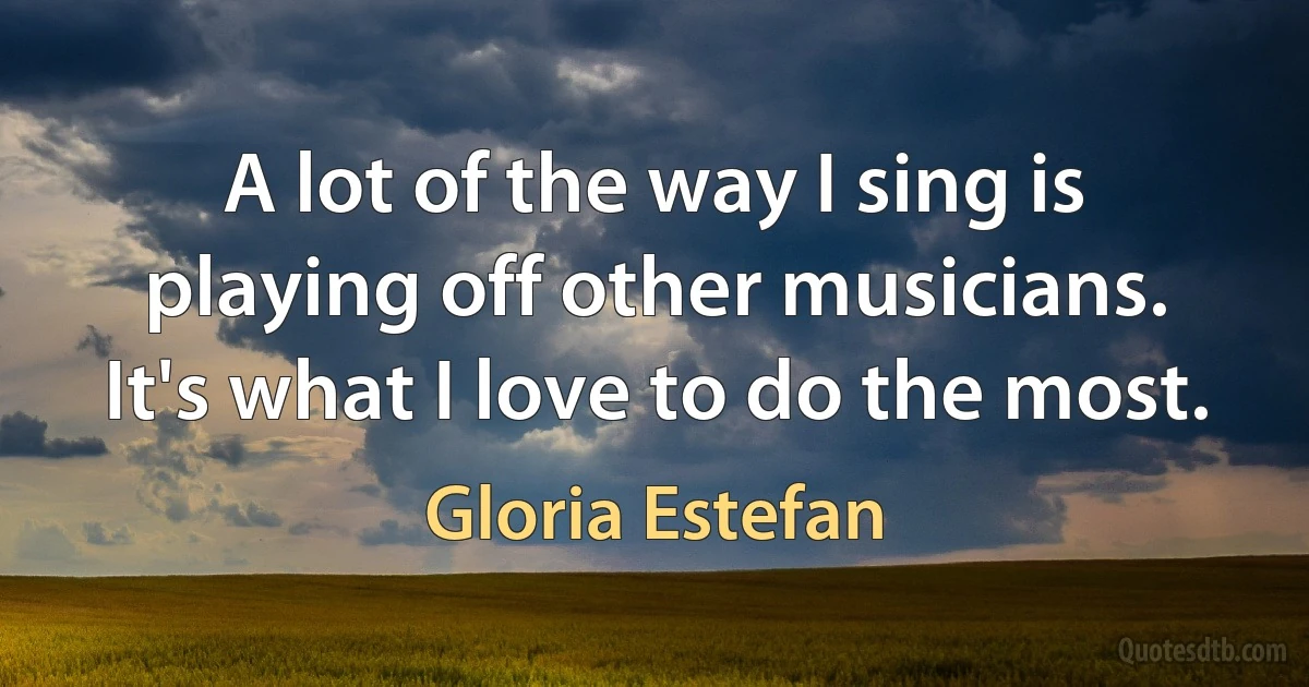 A lot of the way I sing is playing off other musicians. It's what I love to do the most. (Gloria Estefan)