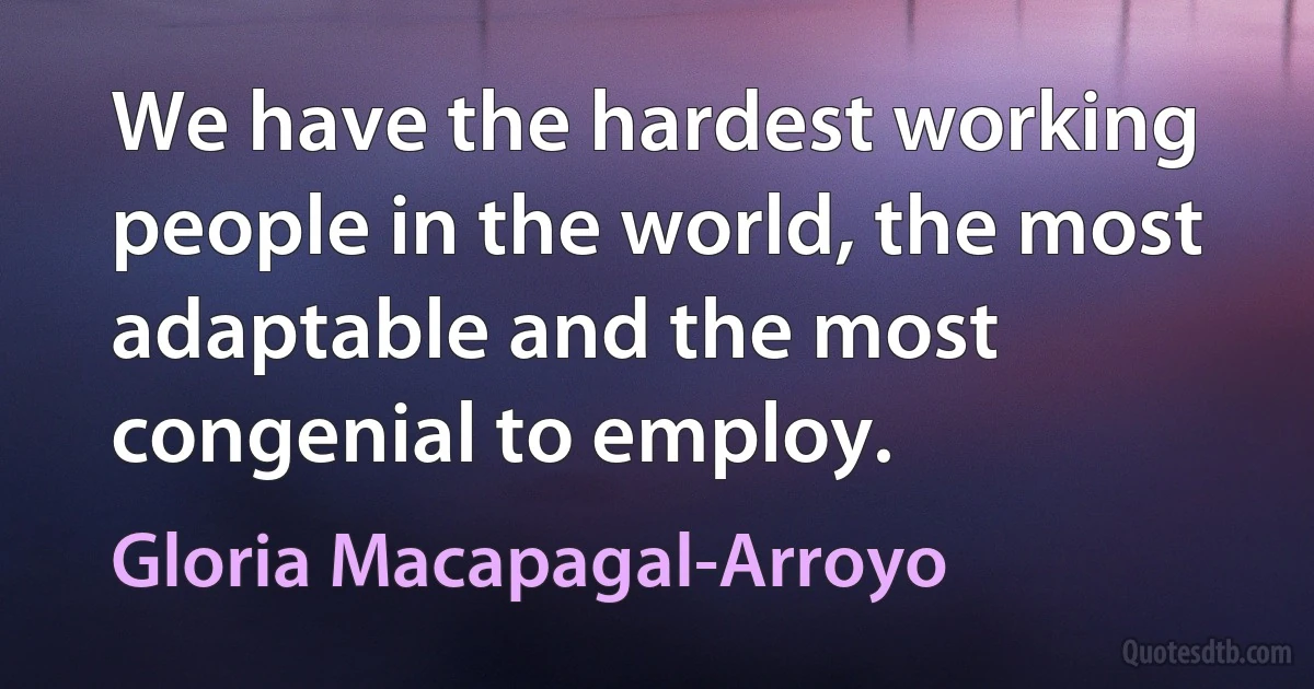 We have the hardest working people in the world, the most adaptable and the most congenial to employ. (Gloria Macapagal-Arroyo)