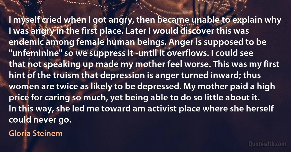 I myself cried when I got angry, then became unable to explain why I was angry in the first place. Later I would discover this was endemic among female human beings. Anger is supposed to be "unfeminine" so we suppress it -until it overflows. I could see that not speaking up made my mother feel worse. This was my first hint of the truism that depression is anger turned inward; thus women are twice as likely to be depressed. My mother paid a high price for caring so much, yet being able to do so little about it. In this way, she led me toward am activist place where she herself could never go. (Gloria Steinem)