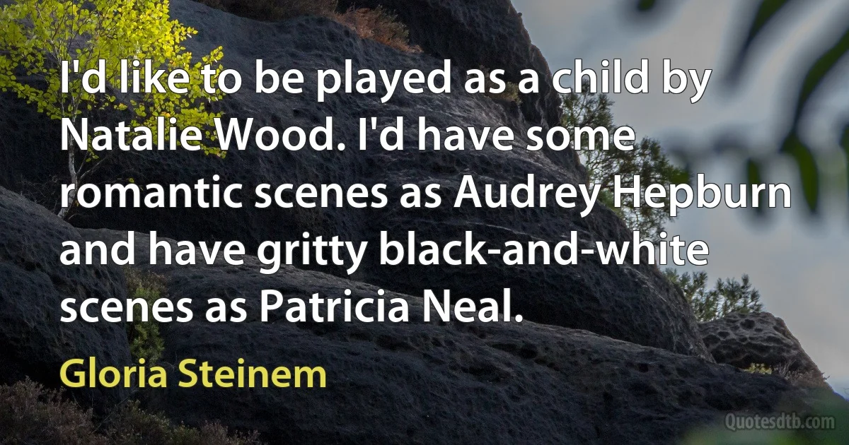 I'd like to be played as a child by Natalie Wood. I'd have some romantic scenes as Audrey Hepburn and have gritty black-and-white scenes as Patricia Neal. (Gloria Steinem)