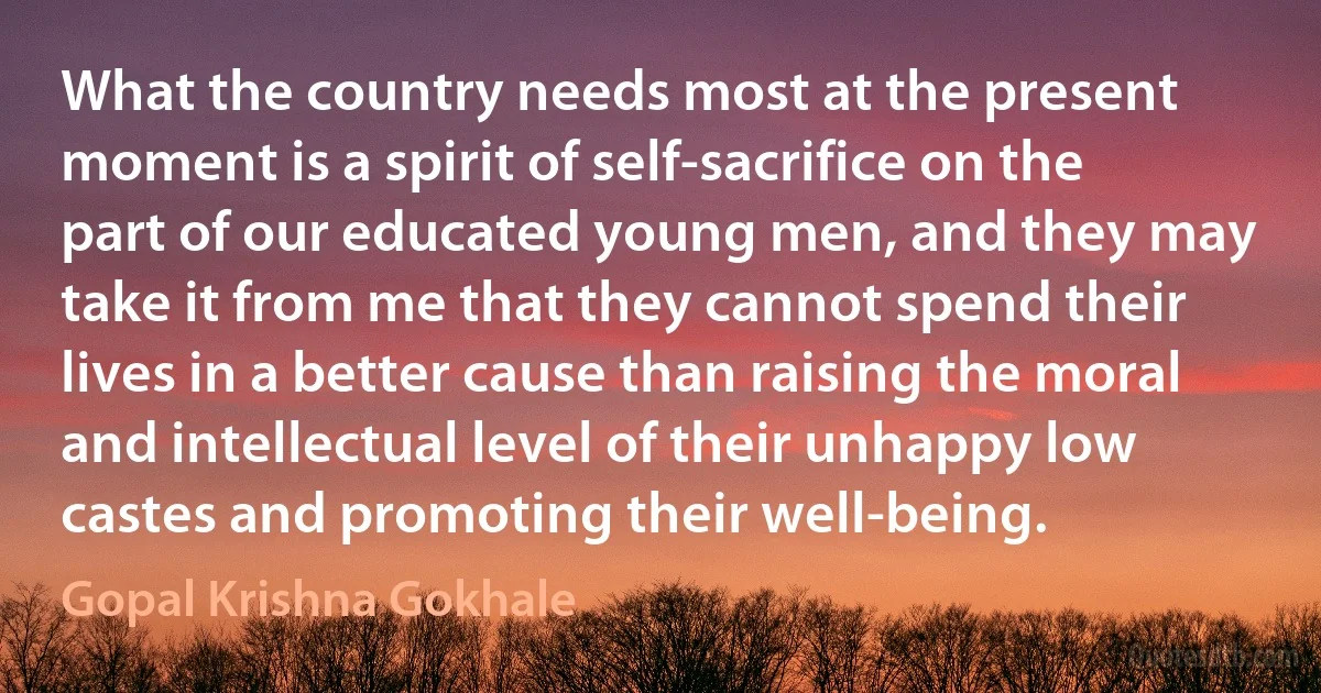 What the country needs most at the present moment is a spirit of self-sacrifice on the part of our educated young men, and they may take it from me that they cannot spend their lives in a better cause than raising the moral and intellectual level of their unhappy low castes and promoting their well-being. (Gopal Krishna Gokhale)