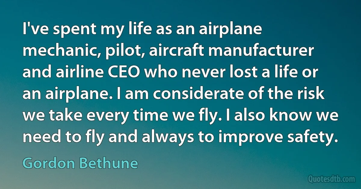 I've spent my life as an airplane mechanic, pilot, aircraft manufacturer and airline CEO who never lost a life or an airplane. I am considerate of the risk we take every time we fly. I also know we need to fly and always to improve safety. (Gordon Bethune)