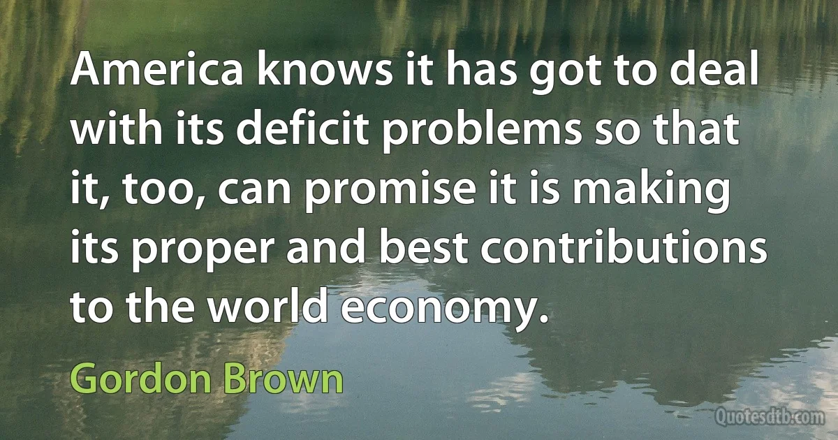 America knows it has got to deal with its deficit problems so that it, too, can promise it is making its proper and best contributions to the world economy. (Gordon Brown)