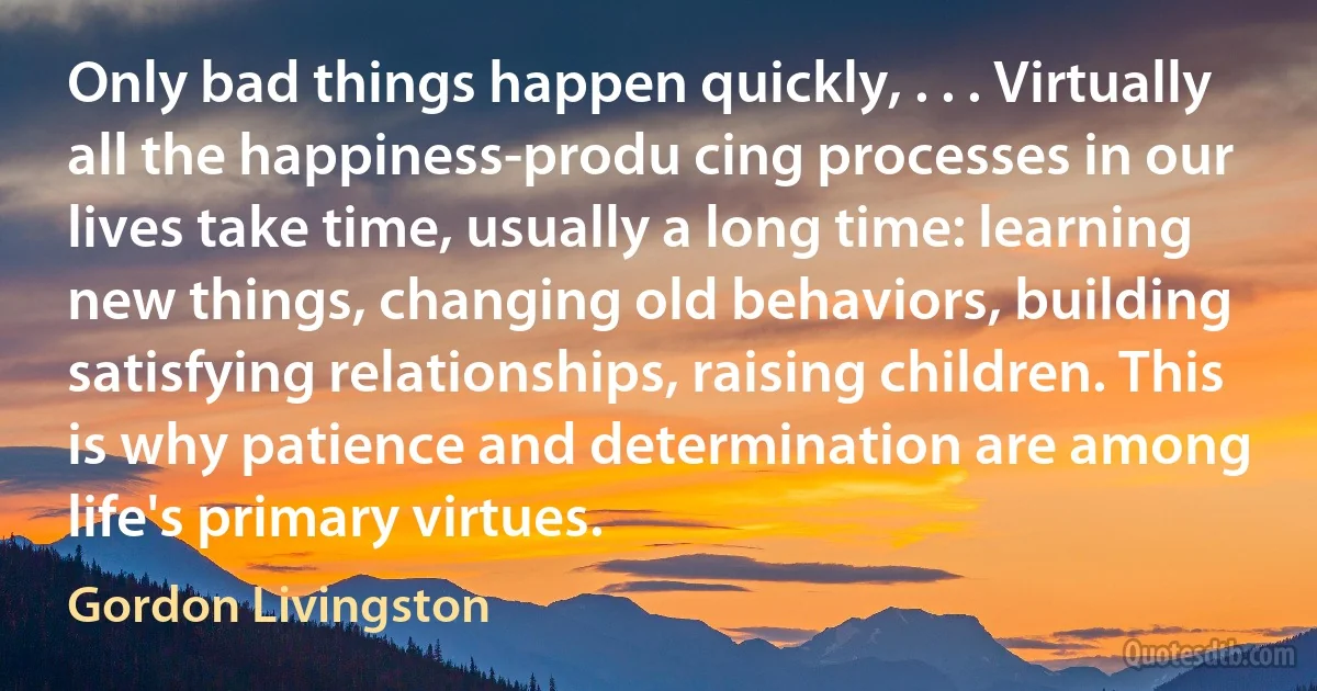 Only bad things happen quickly, . . . Virtually all the happiness-produ cing processes in our lives take time, usually a long time: learning new things, changing old behaviors, building satisfying relationships, raising children. This is why patience and determination are among life's primary virtues. (Gordon Livingston)