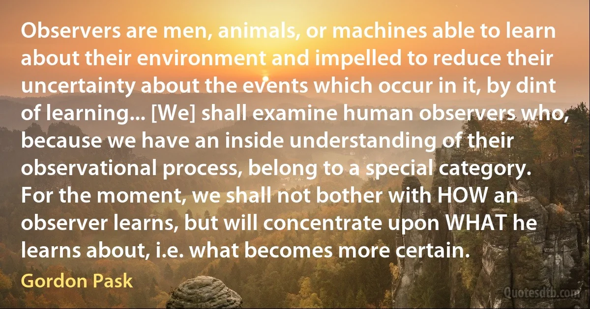 Observers are men, animals, or machines able to learn about their environment and impelled to reduce their uncertainty about the events which occur in it, by dint of learning... [We] shall examine human observers who, because we have an inside understanding of their observational process, belong to a special category. For the moment, we shall not bother with HOW an observer learns, but will concentrate upon WHAT he learns about, i.e. what becomes more certain. (Gordon Pask)