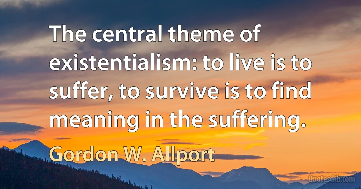 The central theme of existentialism: to live is to suffer, to survive is to find meaning in the suffering. (Gordon W. Allport)