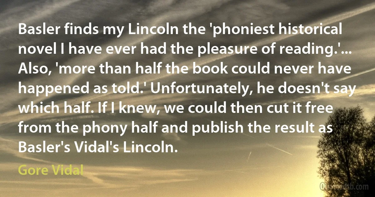 Basler finds my Lincoln the 'phoniest historical novel I have ever had the pleasure of reading.'... Also, 'more than half the book could never have happened as told.' Unfortunately, he doesn't say which half. If I knew, we could then cut it free from the phony half and publish the result as Basler's Vidal's Lincoln. (Gore Vidal)