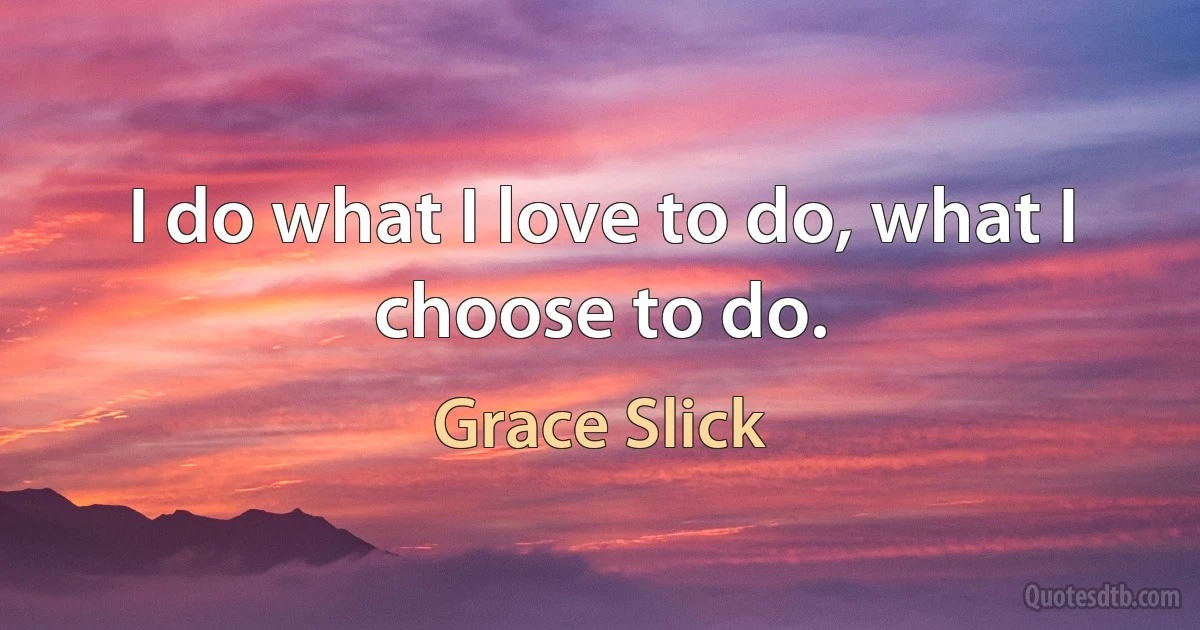 I do what I love to do, what I choose to do. (Grace Slick)