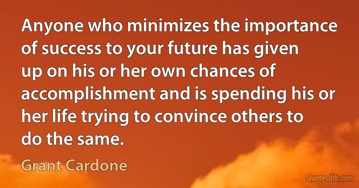 Anyone who minimizes the importance of success to your future has given up on his or her own chances of accomplishment and is spending his or her life trying to convince others to do the same. (Grant Cardone)