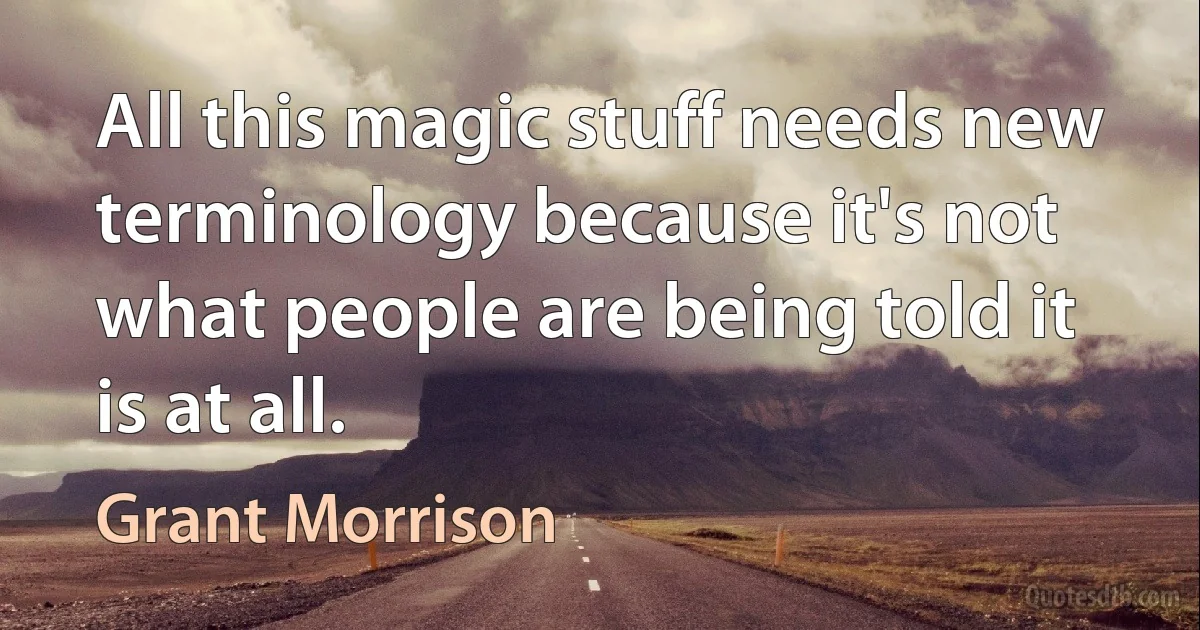 All this magic stuff needs new terminology because it's not what people are being told it is at all. (Grant Morrison)