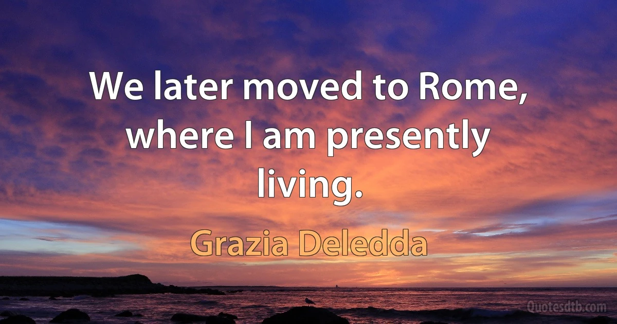 We later moved to Rome, where I am presently living. (Grazia Deledda)