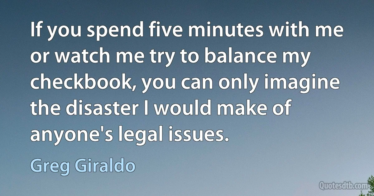 If you spend five minutes with me or watch me try to balance my checkbook, you can only imagine the disaster I would make of anyone's legal issues. (Greg Giraldo)