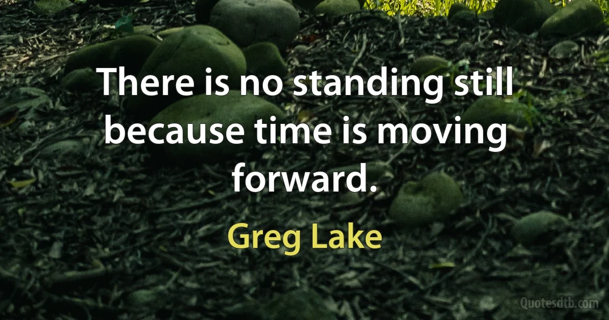 There is no standing still because time is moving forward. (Greg Lake)