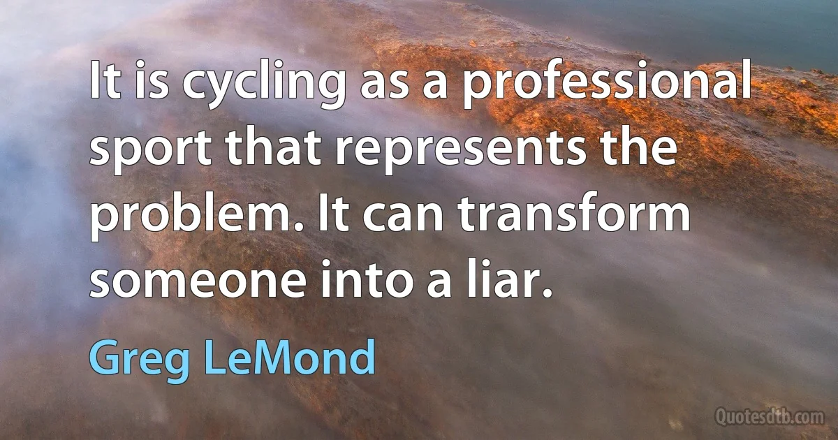 It is cycling as a professional sport that represents the problem. It can transform someone into a liar. (Greg LeMond)