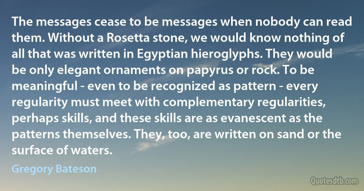 The messages cease to be messages when nobody can read them. Without a Rosetta stone, we would know nothing of all that was written in Egyptian hieroglyphs. They would be only elegant ornaments on papyrus or rock. To be meaningful - even to be recognized as pattern - every regularity must meet with complementary regularities, perhaps skills, and these skills are as evanescent as the patterns themselves. They, too, are written on sand or the surface of waters. (Gregory Bateson)