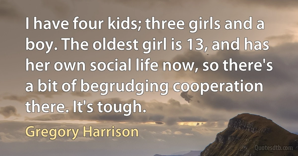 I have four kids; three girls and a boy. The oldest girl is 13, and has her own social life now, so there's a bit of begrudging cooperation there. It's tough. (Gregory Harrison)