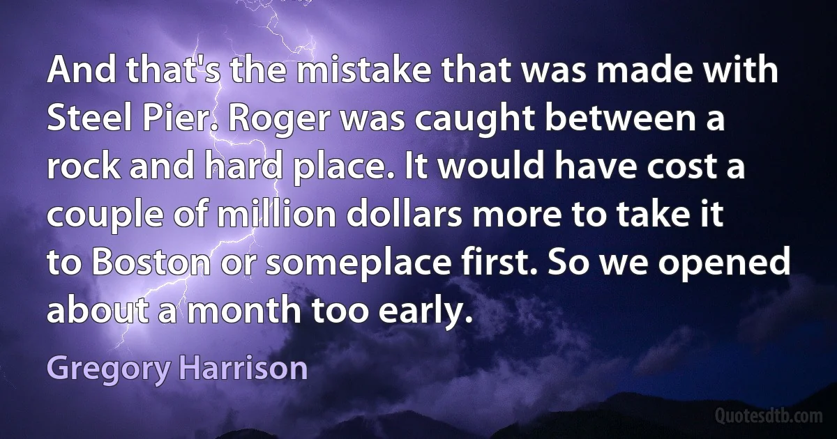 And that's the mistake that was made with Steel Pier. Roger was caught between a rock and hard place. It would have cost a couple of million dollars more to take it to Boston or someplace first. So we opened about a month too early. (Gregory Harrison)