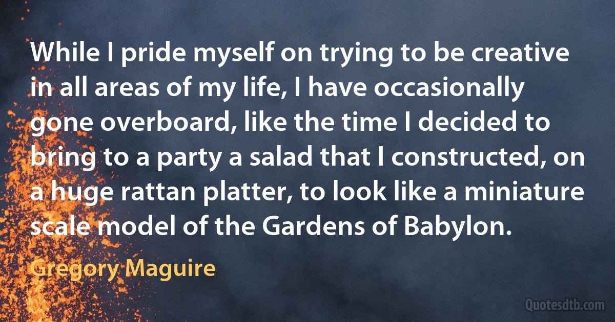 While I pride myself on trying to be creative in all areas of my life, I have occasionally gone overboard, like the time I decided to bring to a party a salad that I constructed, on a huge rattan platter, to look like a miniature scale model of the Gardens of Babylon. (Gregory Maguire)