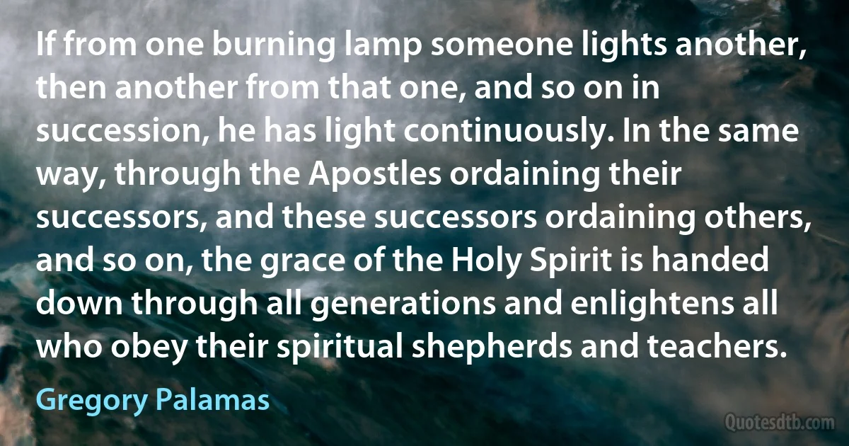 If from one burning lamp someone lights another, then another from that one, and so on in succession, he has light continuously. In the same way, through the Apostles ordaining their successors, and these successors ordaining others, and so on, the grace of the Holy Spirit is handed down through all generations and enlightens all who obey their spiritual shepherds and teachers. (Gregory Palamas)