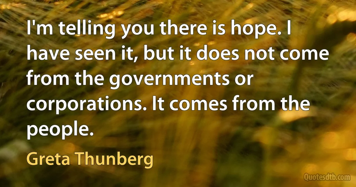 I'm telling you there is hope. I have seen it, but it does not come from the governments or corporations. It comes from the people. (Greta Thunberg)