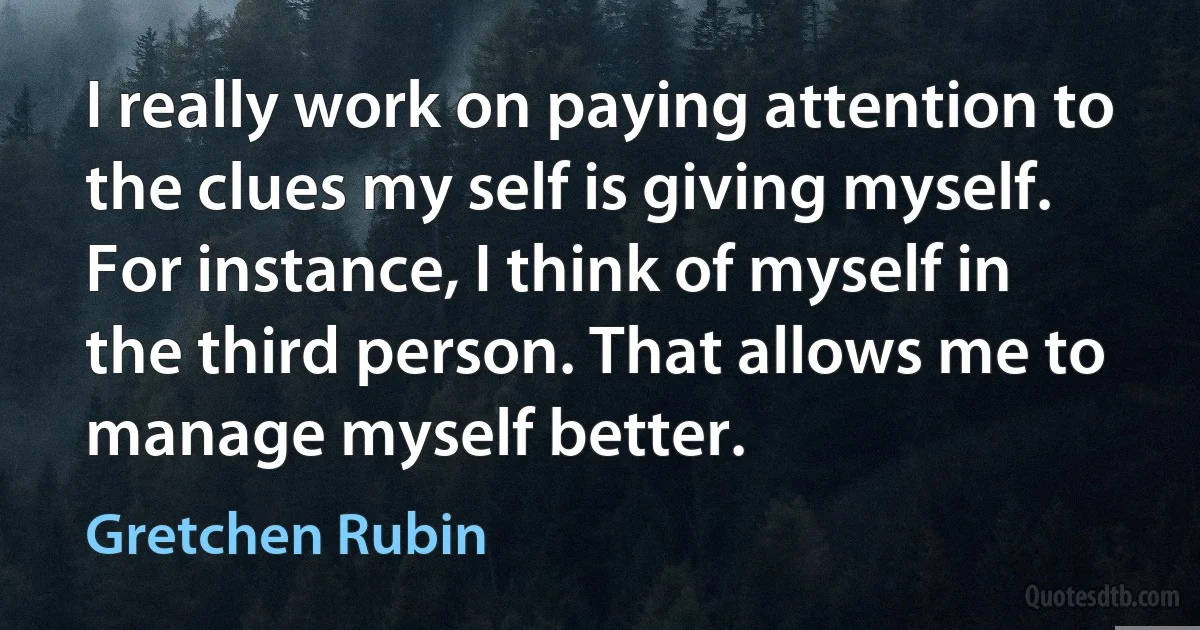 I really work on paying attention to the clues my self is giving myself. For instance, I think of myself in the third person. That allows me to manage myself better. (Gretchen Rubin)